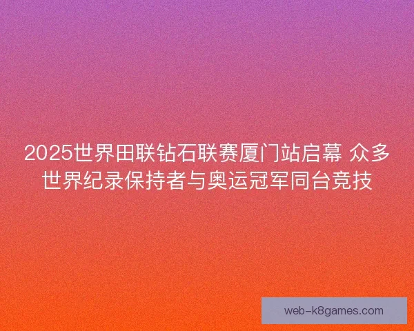 2025世界田联钻石联赛厦门站启幕 众多世界纪录保持者与奥运冠军同台竞技